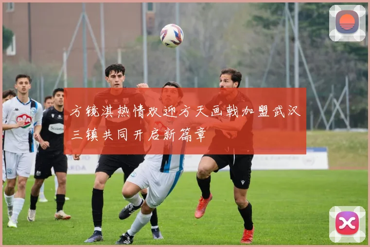 方镜淇热情欢迎方天画戟加盟武汉三镇共同开启新篇章