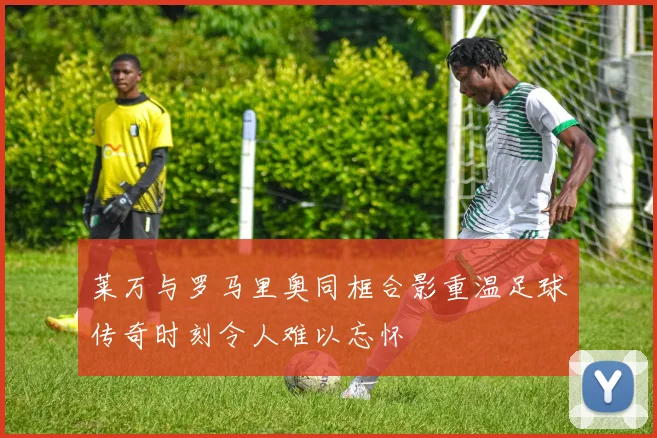 莱万与罗马里奥同框合影重温足球传奇时刻令人难以忘怀