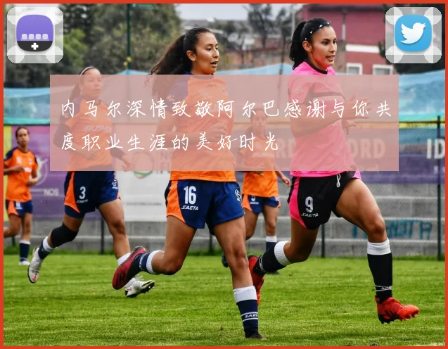 内马尔深情致敬阿尔巴感谢与你共度职业生涯的美好时光