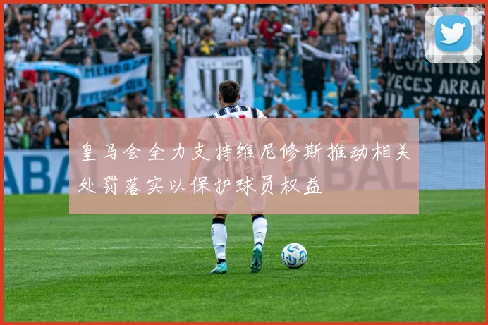 皇马会全力支持维尼修斯推动相关处罚落实以保护球员权益
