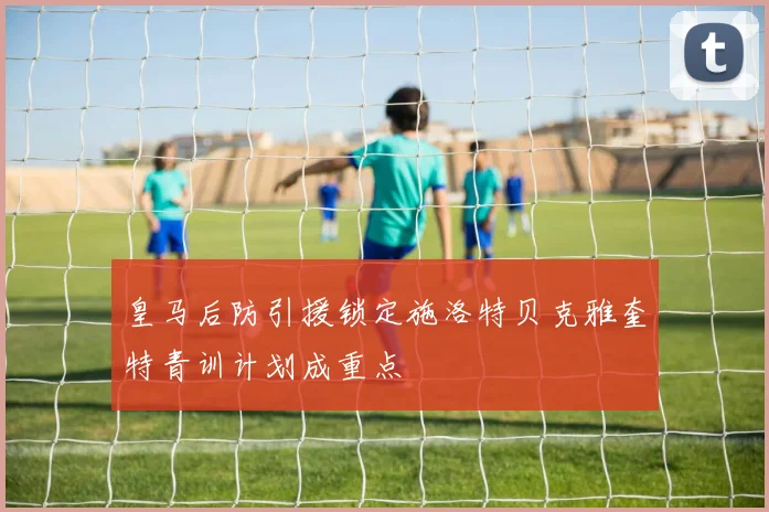 皇马后防引援锁定施洛特贝克雅奎特青训计划成重点