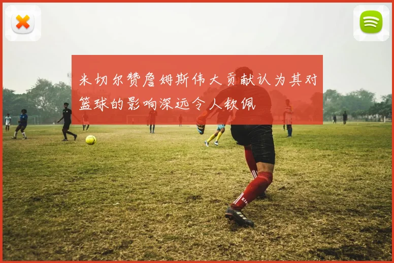 米切尔赞詹姆斯伟大贡献认为其对篮球的影响深远令人钦佩