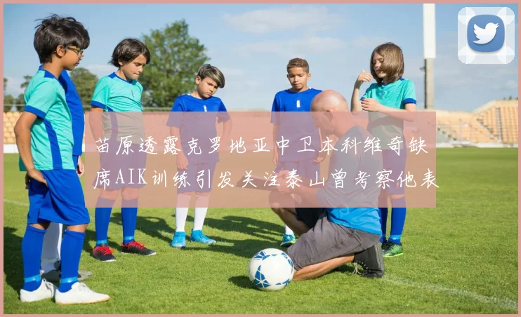 苗原透露克罗地亚中卫本科维奇缺席AIK训练引发关注泰山曾考察他表现