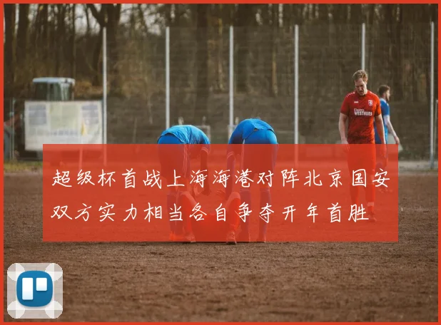 超级杯首战上海海港对阵北京国安双方实力相当各自争夺开年首胜