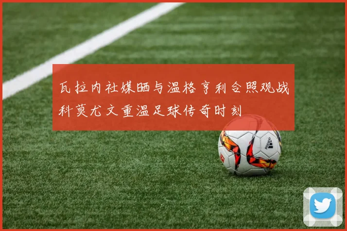 瓦拉内社媒晒与温格亨利合照观战科莫尤文重温足球传奇时刻