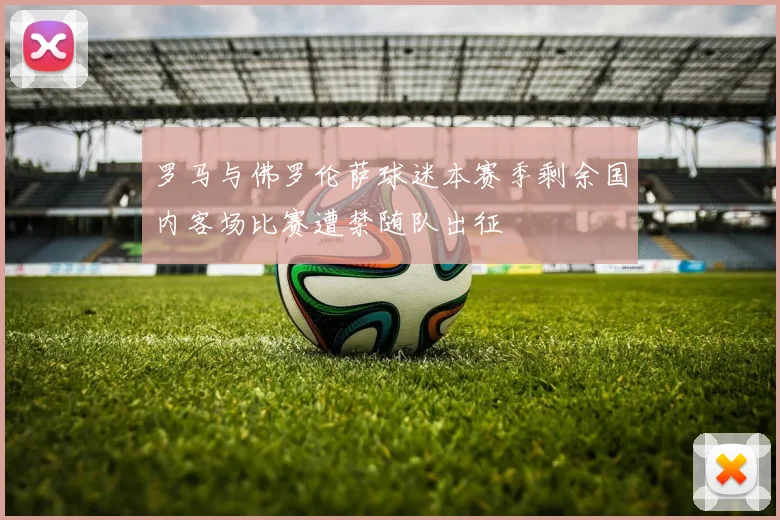 罗马与佛罗伦萨球迷本赛季剩余国内客场比赛遭禁随队出征
