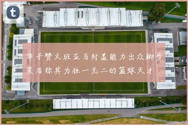 华子赞文班亚马封盖能力出众脚步灵活称其为独一无二的篮球天才