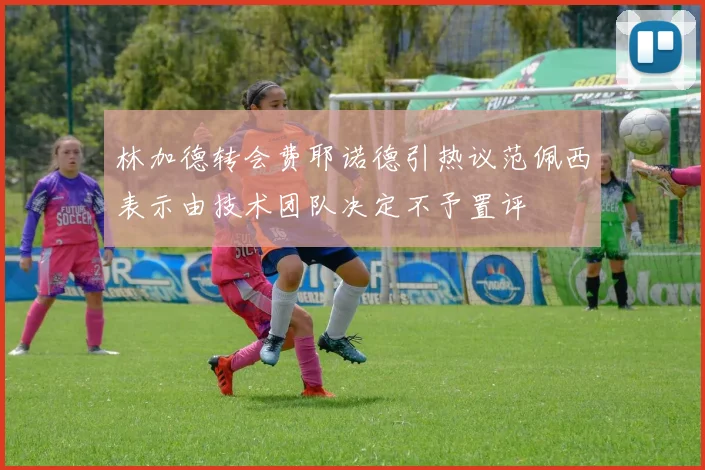 林加德转会费耶诺德引热议范佩西表示由技术团队决定不予置评