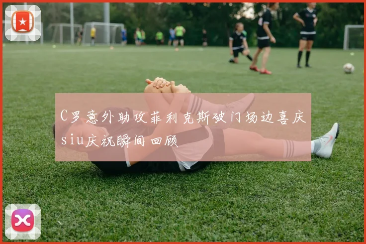 C罗意外助攻菲利克斯破门场边喜庆siu庆祝瞬间回顾