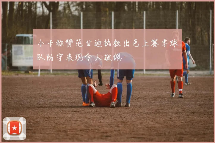 小卡称赞范甘迪执教出色上赛季球队防守表现令人敬佩