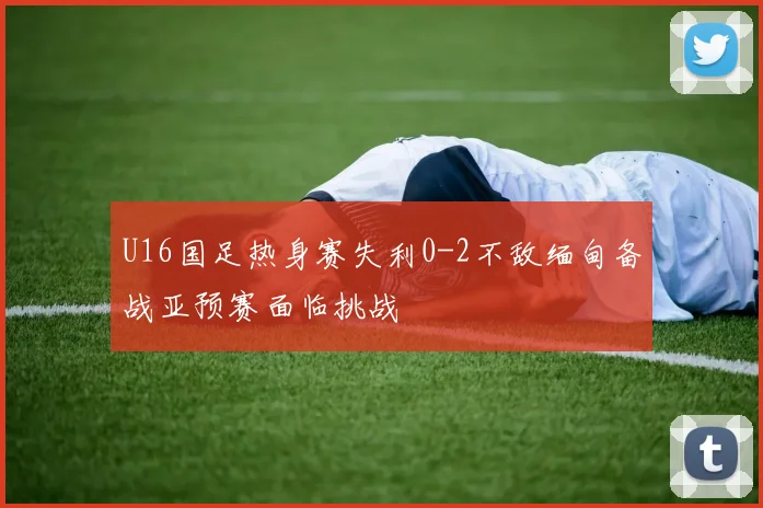 U16国足热身赛失利0-2不敌缅甸备战亚预赛面临挑战