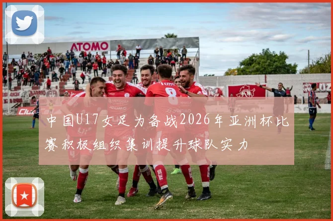 中国U17女足为备战2026年亚洲杯比赛积极组织集训提升球队实力