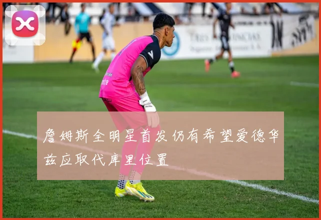 詹姆斯全明星首发仍有希望爱德华兹应取代库里位置