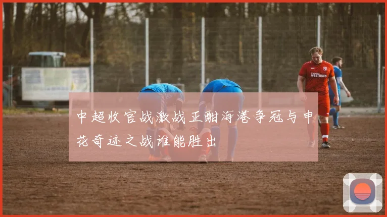 中超收官战激战正酣海港争冠与申花奇迹之战谁能胜出