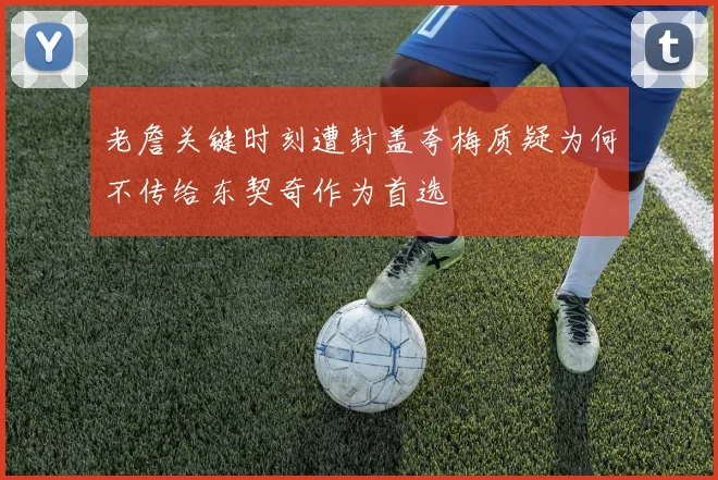 老詹关键时刻遭封盖夸梅质疑为何不传给东契奇作为首选